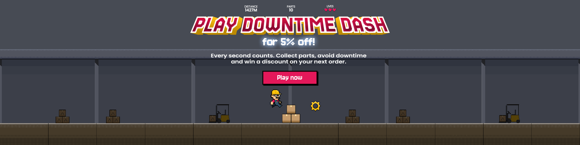 Play downtime dash, for 5% off. Every second counts. Collect parts, avoid downtime and win a discount on your next order.